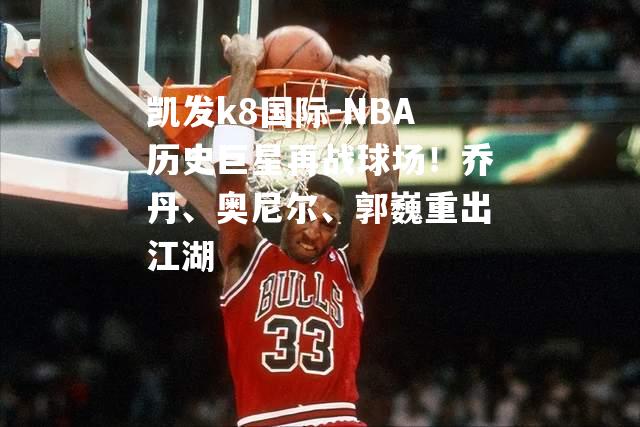 NBA历史巨星再战球场！乔丹、奥尼尔、郭巍重出江湖