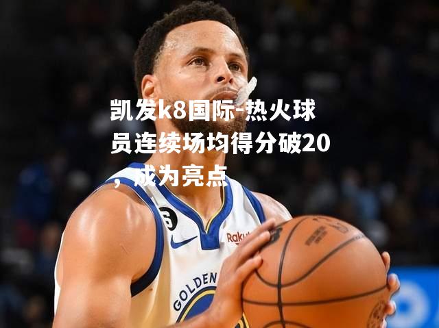 热火球员连续场均得分破20，成为亮点